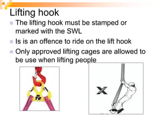 Lifting hook
 The lifting hook must be stamped or
marked with the SWL
 Is is an offence to ride on the lift hook
 Only approved lifting cages are allowed to
be use when lifting people
 