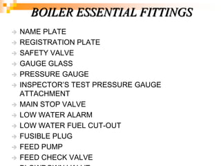  NAME PLATE
 REGISTRATION PLATE
 SAFETY VALVE
 GAUGE GLASS
 PRESSURE GAUGE
 INSPECTOR‘S TEST PRESSURE GAUGE
ATTACHMENT
 MAIN STOP VALVE
 LOW WATER ALARM
 LOW WATER FUEL CUT-OUT
 FUSIBLE PLUG
 FEED PUMP
 FEED CHECK VALVE
BOILER ESSENTIAL FITTINGS
 