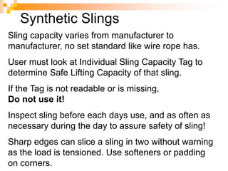 Synthetic Slings
Sling capacity varies from manufacturer to
manufacturer, no set standard like wire rope has.
User must look at Individual Sling Capacity Tag to
determine Safe Lifting Capacity of that sling.
If the Tag is not readable or is missing,
Do not use it!
Inspect sling before each days use, and as often as
necessary during the day to assure safety of sling!
Sharp edges can slice a sling in two without warning
as the load is tensioned. Use softeners or padding
on corners.
 