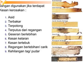 Jangan digunakan jika terdapat
Kesan kerosakan :
1. Asid
2. Terbakar
3. Terpotong
4. Terputus dari regangan
5. Geseran berlebihan
6. Kesan kelaran
7. Kesan tertebuk
8. Regangan berlebihan/ carik
9. Kehilangan tag/ pudar
 