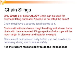 Chain Slings
Only Grade 8 or better ALLOY Chain can be used for
overhead lifting purposes! All chain is not rated the same!
Chain must have a capacity tag attached to it.
Chains will withstand more rough handling and abuse, but a
chain with the same rated lifting capacity of wire rope will be
much larger in diameter and heavier in weight.
Chains must be inspected daily before use and as often as
necessary during use to assure safety.
It is the riggers responsibility to do the inspections!
 