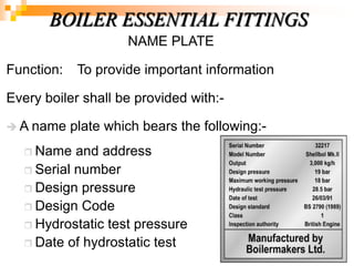 NAME PLATE
Function: To provide important information
Every boiler shall be provided with:-
 A name plate which bears the following:-
 Name and address
 Serial number
 Design pressure
 Design Code
 Hydrostatic test pressure
 Date of hydrostatic test
BOILER ESSENTIAL FITTINGS
 