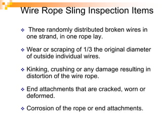 Wire Rope Sling Inspection Items
 Three randomly distributed broken wires in
one strand, in one rope lay.
 Wear or scraping of 1/3 the original diameter
of outside individual wires.
 Kinking, crushing or any damage resulting in
distortion of the wire rope.
 End attachments that are cracked, worn or
deformed.
 Corrosion of the rope or end attachments.
 