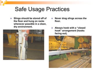 Safe Usage Practices
 Slings should be stored off of
the floor and hung on racks
whenever possible in a clean,
dry environment.
 Never drag slings across the
floor.
 Always hook with a “closed
hook” arrangement (hooks
facing out).
 