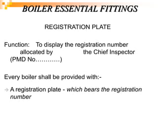 REGISTRATION PLATE
Function: To display the registration number
allocated by the Chief Inspector
(PMD No…………)
Every boiler shall be provided with:-
 A registration plate - which bears the registration
number
BOILER ESSENTIAL FITTINGS
 