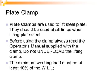 Plate Clamp
 Plate Clamps are used to lift steel plate.
They should be used at all times when
lifting plate steel.
 Before using the clamp always read the
Operator‘s Manual supplied with the
clamp. Do not UNDERLOAD the lifting
clamp.
 The minimum working load must be at
least 10% of the W.L.L;
 