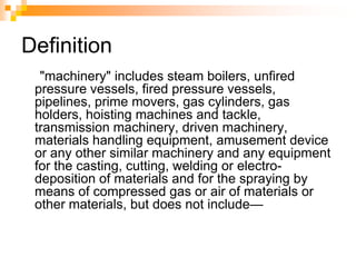 Definition
"machinery" includes steam boilers, unfired
pressure vessels, fired pressure vessels,
pipelines, prime movers, gas cylinders, gas
holders, hoisting machines and tackle,
transmission machinery, driven machinery,
materials handling equipment, amusement device
or any other similar machinery and any equipment
for the casting, cutting, welding or electro-
deposition of materials and for the spraying by
means of compressed gas or air of materials or
other materials, but does not include—
 