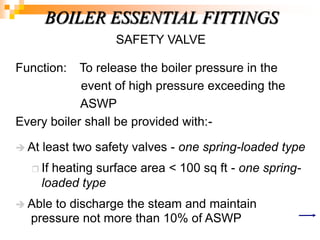 SAFETY VALVE
Function: To release the boiler pressure in the
event of high pressure exceeding the
ASWP
Every boiler shall be provided with:-
 At least two safety valves - one spring-loaded type
 If heating surface area < 100 sq ft - one spring-
loaded type
 Able to discharge the steam and maintain
pressure not more than 10% of ASWP
BOILER ESSENTIAL FITTINGS
 