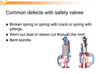 Common defects with safety valves
 Broken spring or spring with crack or spring with
pittings.
 Worn out seat or steam cut through the seat.
 Bent spindle.
 