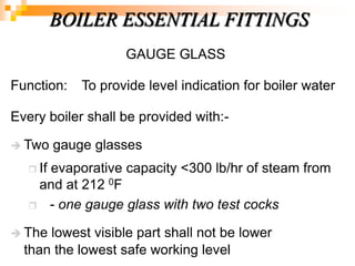 GAUGE GLASS
Function: To provide level indication for boiler water
Every boiler shall be provided with:-
 Two gauge glasses
 If evaporative capacity <300 lb/hr of steam from
and at 212 0F
 - one gauge glass with two test cocks
 The lowest visible part shall not be lower
than the lowest safe working level
BOILER ESSENTIAL FITTINGS
 