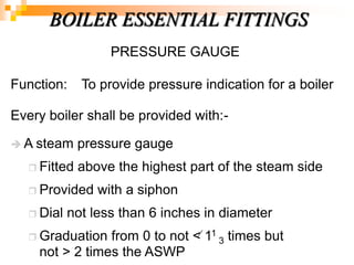 PRESSURE GAUGE
Function: To provide pressure indication for a boiler
Every boiler shall be provided with:-
 A steam pressure gauge
 Fitted above the highest part of the steam side
 Provided with a siphon
 Dial not less than 6 inches in diameter
 Graduation from 0 to not < 11
3 times but
not > 2 times the ASWP
BOILER ESSENTIAL FITTINGS
 