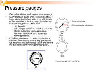 Pressure gauges
• Every steam boiler shall have a pressure gauge.
• Every pressure gauge shall be connected to a
boiler above the highest water level with the dial
of the gauge in the vertical plane. It can be read
from the firing position. A dial shall
– > 6‖ diameter
– scale ranges from 0 PSI to between 1 to
2 times authorized working pressure.
– Red mark to indicate max. authorized
working pressure.
• Pressure gauges are connected to the steam
space of boiler usually have a ring type siphon
tub which fills with condensed steam and protect
the dial mechanism from high temperatures.
.
Pressure gauge with ring siphon
 