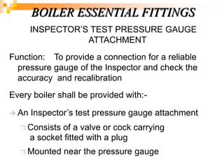INSPECTOR‘S TEST PRESSURE GAUGE
ATTACHMENT
Function: To provide a connection for a reliable
pressure gauge of the Inspector and check the
accuracy and recalibration
Every boiler shall be provided with:-
 An Inspector‘s test pressure gauge attachment
 Consists of a valve or cock carrying
a socket fitted with a plug
 Mounted near the pressure gauge
BOILER ESSENTIAL FITTINGS
 