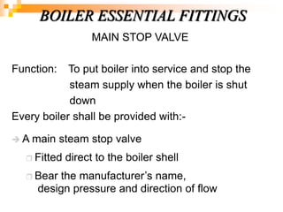 MAIN STOP VALVE
Function: To put boiler into service and stop the
steam supply when the boiler is shut
down
Every boiler shall be provided with:-
 A main steam stop valve
 Fitted direct to the boiler shell
 Bear the manufacturer‘s name,
design pressure and direction of flow
BOILER ESSENTIAL FITTINGS
 