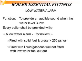 LOW WATER ALARM
Function: To provide an audible sound when the
water level is low
Every boiler shall be provided with:-
 A low water alarm - for boilers :-
 Fired with solid fuel & press > 250 psi or
 Fired with liquid/gaseous fuel not fitted
with low water fuel cut out
BOILER ESSENTIAL FITTINGS
 