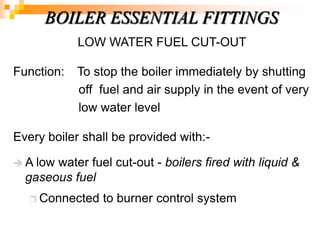 LOW WATER FUEL CUT-OUT
Function: To stop the boiler immediately by shutting
off fuel and air supply in the event of very
low water level
Every boiler shall be provided with:-
 A low water fuel cut-out - boilers fired with liquid &
gaseous fuel
 Connected to burner control system
BOILER ESSENTIAL FITTINGS
 