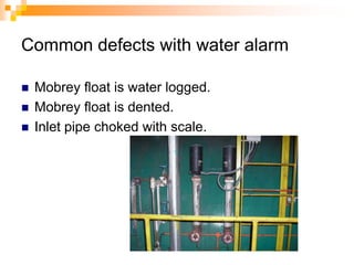 Common defects with water alarm
 Mobrey float is water logged.
 Mobrey float is dented.
 Inlet pipe choked with scale.
 