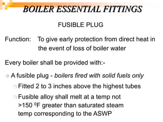 FUSIBLE PLUG
Function: To give early protection from direct heat in
the event of loss of boiler water
Every boiler shall be provided with:-
 A fusible plug - boilers fired with solid fuels only
 Fitted 2 to 3 inches above the highest tubes
 Fusible alloy shall melt at a temp not
>150 0F greater than saturated steam
temp corresponding to the ASWP
BOILER ESSENTIAL FITTINGS
 