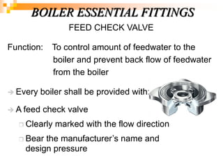 FEED CHECK VALVE
Function: To control amount of feedwater to the
boiler and prevent back flow of feedwater
from the boiler
 Every boiler shall be provided with:-
 A feed check valve
 Clearly marked with the flow direction
 Bear the manufacturer‘s name and
design pressure
BOILER ESSENTIAL FITTINGS
 