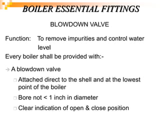 BLOWDOWN VALVE
Function: To remove impurities and control water
level
Every boiler shall be provided with:-
 A blowdown valve
 Attached direct to the shell and at the lowest
point of the boiler
 Bore not < 1 inch in diameter
 Clear indication of open & close position
BOILER ESSENTIAL FITTINGS
 