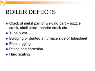BOILER DEFECTS
 Crack of metal part or welding part – nozzle
crack, shell crack, header crack etc.
 Tube burst
 Buldging or dented at furnace side or tubesheet
 Pipe sagging
 Pitting and corrosion
 Hard scaling
 