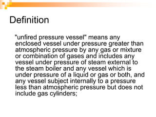 Definition
"unfired pressure vessel" means any
enclosed vessel under pressure greater than
atmospheric pressure by any gas or mixture
or combination of gases and includes any
vessel under pressure of steam external to
the steam boiler and any vessel which is
under pressure of a liquid or gas or both, and
any vessel subject internally to a pressure
less than atmospheric pressure but does not
include gas cylinders;
 