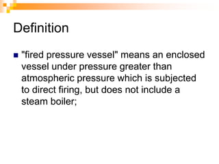 Definition
 "fired pressure vessel" means an enclosed
vessel under pressure greater than
atmospheric pressure which is subjected
to direct firing, but does not include a
steam boiler;
 