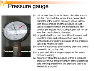 Pressure gauge
(i) not be less than three inches in diameter across
the dial: Provided that where the external shell
diameter of the unfired pressure vessel is less
than twelve inches and the pressure in such
vessel is not more than one hundred and fifty
pounds per square inch, such gauge shall not be
less than two inches in diameter;
(ii) be graduated from zero to not less than one and
one-third times and not more than twice the
authorised safe working pressure of the pressure
vessel to which it is fitted;
(iii) have the authorised safe working pressure clearly
marked in red on the dial;
(iv)be provided with a single stop pin at the lowest
pressure reading;
(v) accurately show the pressure within a tolerance
of plus or minus two per centum of the authorised
safe working pressure of the pressure vessel to
which it is attached.
 