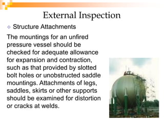  Structure Attachments
External Inspection
The mountings for an unfired
pressure vessel should be
checked for adequate allowance
for expansion and contraction,
such as that provided by slotted
bolt holes or unobstructed saddle
mountings. Attachments of legs,
saddles, skirts or other supports
should be examined for distortion
or cracks at welds.
 