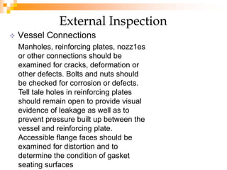  Vessel Connections
External Inspection
Manholes, reinforcing plates, nozz1es
or other connections should be
examined for cracks, deformation or
other defects. Bolts and nuts should
be checked for corrosion or defects.
Tell tale holes in reinforcing plates
should remain open to provide visual
evidence of leakage as well as to
prevent pressure built up between the
vessel and reinforcing plate.
Accessible flange faces should be
examined for distortion and to
determine the condition of gasket
seating surfaces
 