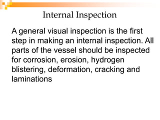 Internal Inspection
A general visual inspection is the first
step in making an internal inspection. All
parts of the vessel should be inspected
for corrosion, erosion, hydrogen
blistering, deformation, cracking and
laminations
 