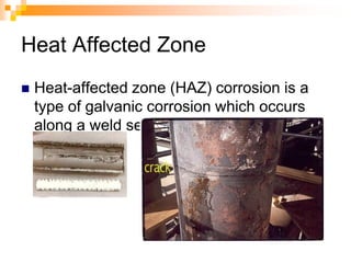 Heat Affected Zone
 Heat-affected zone (HAZ) corrosion is a
type of galvanic corrosion which occurs
along a weld seam.
 