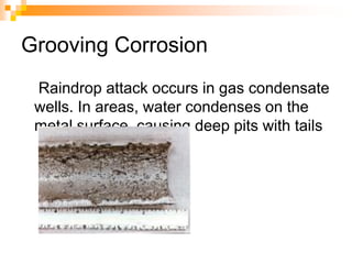Grooving Corrosion
Raindrop attack occurs in gas condensate
wells. In areas, water condenses on the
metal surface, causing deep pits with tails
 