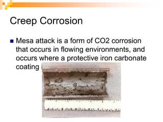 Creep Corrosion
 Mesa attack is a form of CO2 corrosion
that occurs in flowing environments, and
occurs where a protective iron carbonate
coating is worn away in areas.
 