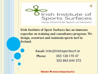 Irish Institute of Sport Surfaces has an immense
expertise on training and consultancy program. We
design, construct and maintain sports turf in
Ireland.
Email: info@irishsportsurf.ie
Phone: 353 128 170 47
353 863 644 372
Website  www.irishsportsurf.ie
 