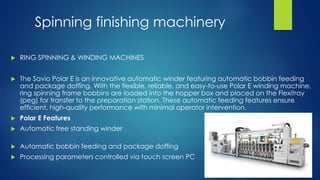 Spinning finishing machinery
 RING SPINNING & WINDING MACHINES
 The Savio Polar E is an innovative automatic winder featuring automatic bobbin feeding
and package doffing. With the flexible, reliable, and easy-to-use Polar E winding machine,
ring spinning frame bobbins are loaded into the hopper box and placed on the Flexitray
(peg) for transfer to the preparation station. These automatic feeding features ensure
efficient, high-quality performance with minimal operator intervention.
 Polar E Features
 Automatic free standing winder
 Automatic bobbin feeding and package doffing
 Processing parameters controlled via touch screen PC
 