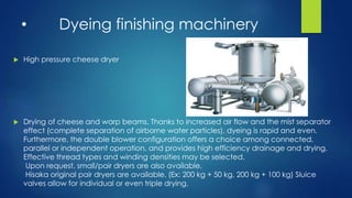 • Dyeing finishing machinery
 High pressure cheese dryer
 Drying of cheese and warp beams. Thanks to increased air flow and the mist separator
effect (complete separation of airborne water particles), dyeing is rapid and even.
Furthermore, the double blower configuration offers a choice among connected,
parallel or independent operation, and provides high efficiency drainage and drying.
Effective thread types and winding densities may be selected.
Upon request, small/pair dryers are also available.
Hisaka original pair dryers are available. (Ex: 200 kg + 50 kg, 200 kg + 100 kg) Sluice
valves allow for individual or even triple drying.
 