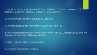 2. The width of the products are 1,800mm, 2,000mm, 2,200mm, 2,400mm, 2,600mm,
2,800mm, 3,000mm, 3,200mm, 3,400mm, and 3,600mm.
3. The running speed of the product is 5-70m/min.
4. The max pressure between rollers is 60T,80T,100T and 120T.
5. The working temperature of mirror roller is lower than 220 Degrees Celsius, and the
soft roller is lower than 100 Degrees Celsius.
6.colling type:air colling or water colling
7.rewinding type:plaiting or rolling.
 