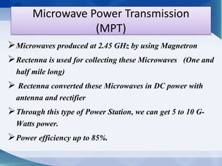 Microwave Power Transmission 
(MPT) 
Microwaves produced at 2.45 GHz by using Magnetron 
Rectenna is used for collecting these Microwaves (One and 
half mile long) 
 Rectenna converted these Microwaves in DC power with 
antenna and rectifier 
Through this type of Power Station, we can get 5 to 10 G-Watts 
power. 
Power efficiency up to 85%. 
 