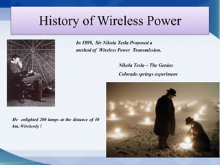 History of Wireless Power 
In 1899, Sir Nikola Tesla Proposed a 
method of Wireless Power Transmission. 
He enlighted 200 lamps at the distance of 40 
km, Wirelessly ! 
Nikola Tesla – The Genius 
Colorado springs experiment 
 