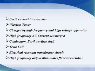 Earth current transmission 
Wireless Tower 
Charged by high frequency and high voltage apparatus 
High frequency AC Current discharged 
Conduction, Earth surface shell 
Tesla Coil 
Electrical resonant transformer circuit 
High frequency output illuminates fluorescent tubes 
 
