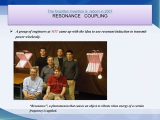 The forgotten invention is reborn in 2007 
RESONANCE COUPLING 
 A group of engineers at MIT came up with the idea to use resonant induction to transmit 
power wirelessly. 
“Resonance", a phenomenon that causes an object to vibrate when energy of a certain 
frequency is applied. 
 