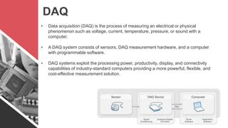 DAQ
• Data acquisition (DAQ) is the process of measuring an electrical or physical
phenomenon such as voltage, current, temperature, pressure, or sound with a
computer.
• A DAQ system consists of sensors, DAQ measurement hardware, and a computer
with programmable software.
• DAQ systems exploit the processing power, productivity, display, and connectivity
capabilities of industry-standard computers providing a more powerful, flexible, and
cost-effective measurement solution.
 