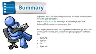 Explained about the interfacing of various industrial machines with
myriad logical controllers.
Since “MAKE IN INDIA” campaign is on the rage right now.
Industrial Automation – ever-growing field
Fair employment chances for Engineers with knowledge about the
working of machines, and programming languages and software
like:
• MATLAB
• Python
• C#
• Java, etc.
 