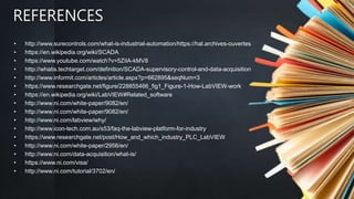 REFERENCES
• http://www.surecontrols.com/what-is-industrial-automation/https://hal.archives-ouvertes
• https://en.wikipedia.org/wiki/SCADA
• https://www.youtube.com/watch?v=5ZiIA-kMV8
• http://whatis.techtarget.com/definition/SCADA-supervisory-control-and-data-acquisition
• http://www.informit.com/articles/article.aspx?p=662895&seqNum=3
• https://www.researchgate.net/figure/228855466_fig1_Figure-1-How-LabVIEW-work
• https://en.wikipedia.org/wiki/LabVIEW#Related_software
• http://www.ni.com/white-paper/9082/en/
• http://www.ni.com/white-paper/9082/en/
• http://www.ni.com/labview/why/
• http://www.icon-tech.com.au/s53/faq-the-labview-platform-for-industry
• https://www.researchgate.net/post/How_and_which_industry_PLC_LabVIEW
• http://www.ni.com/white-paper/2956/en/
• http://www.ni.com/data-acquisition/what-is/
• https://www.ni.com/visa/
• http://www.ni.com/tutorial/3702/en/
 