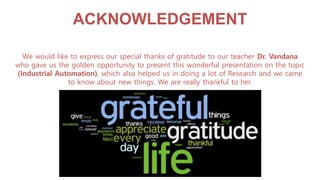 ACKNOWLEDGEMENT
We would like to express our special thanks of gratitude to our teacher Dr. Vandana
who gave us the golden opportunity to present this wonderful presentation on the topic
(Industrial Automation), which also helped us in doing a lot of Research and we came
to know about new things. We are really thankful to her.
 
