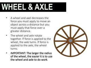 • A wheel and axel decreases the
force you must apply to move an
object across a distance but you
must apply that force over a
greater distance.
• The wheel and axle rotate
together. If force is applied to the
wheel, the axle turns. If force is
applied to the axle, the wheel
turns.
• IMPORTANT: The larger the radius
of the wheel, the easier it is to use
the wheel and axle to do work.
WHEEL & AXLE
 