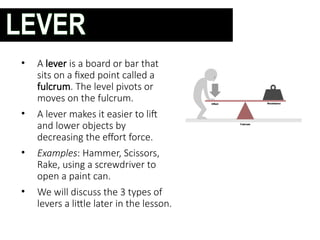 • A lever is a board or bar that
sits on a fixed point called a
fulcrum. The level pivots or
moves on the fulcrum.
• A lever makes it easier to lift
and lower objects by
decreasing the effort force.
• Examples: Hammer, Scissors,
Rake, using a screwdriver to
open a paint can.
• We will discuss the 3 types of
levers a little later in the lesson.
LEVER
 