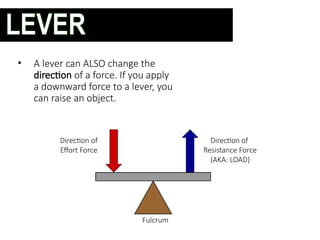 • A lever can ALSO change the
direction of a force. If you apply
a downward force to a lever, you
can raise an object.
Fulcrum
Direction of
Effort Force
Direction of
Resistance Force
(AKA: LOAD)
LEVER
 