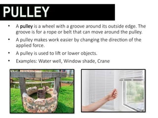 • A pulley is a wheel with a groove around its outside edge. The
groove is for a rope or belt that can move around the pulley.
• A pulley makes work easier by changing the direction of the
applied force.
• A pulley is used to lift or lower objects.
• Examples: Water well, Window shade, Crane
PULLEY
 